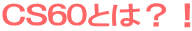 ＣＳ６０とは？！